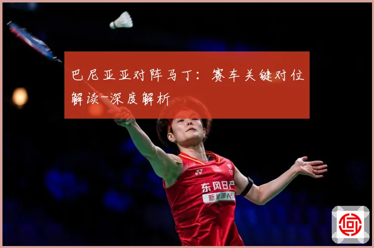 巴尼亚亚对阵马丁：赛车关键对位解读-深度解析
