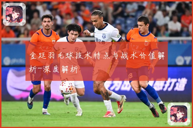 金廷羽毛球技术特点与战术价值解析-深度解析