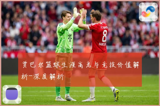 贾巴尔篮球生涯高光与竞技价值解析-深度解析