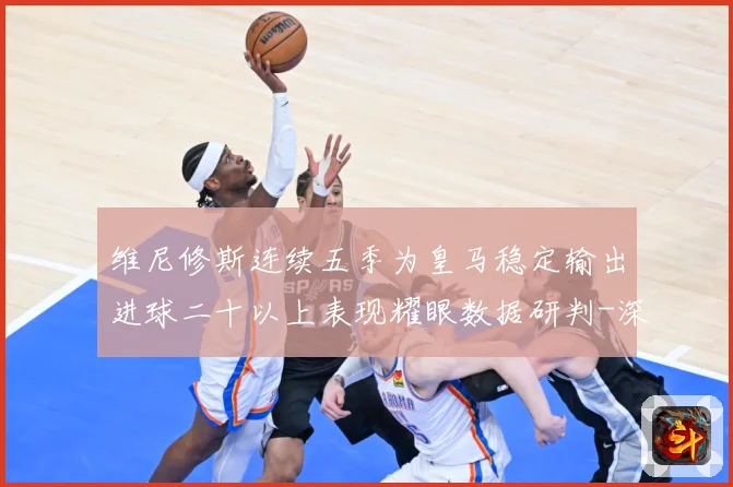 维尼修斯连续五季为皇马稳定输出进球二十以上表现耀眼数据研判-深度解析