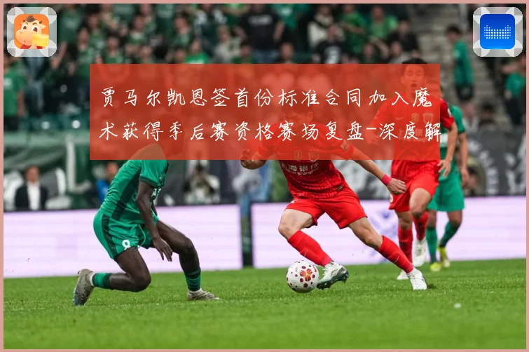 贾马尔凯恩签首份标准合同加入魔术获得季后赛资格赛场复盘-深度解析