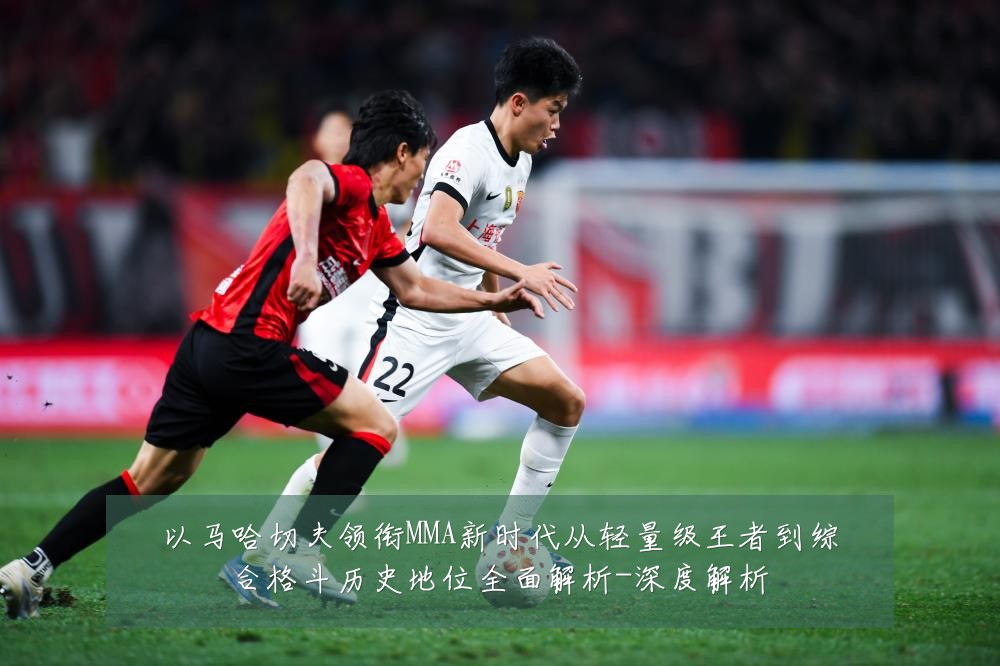 以马哈切夫领衔MMA新时代从轻量级王者到综合格斗历史地位全面解析-深度解析