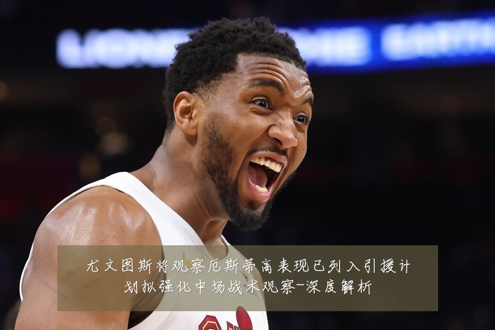 尤文图斯将观察厄斯蒂高表现已列入引援计划拟强化中场战术观察-深度解析